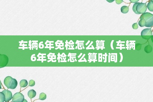 车辆6年免检怎么算（车辆6年免检怎么算时间）