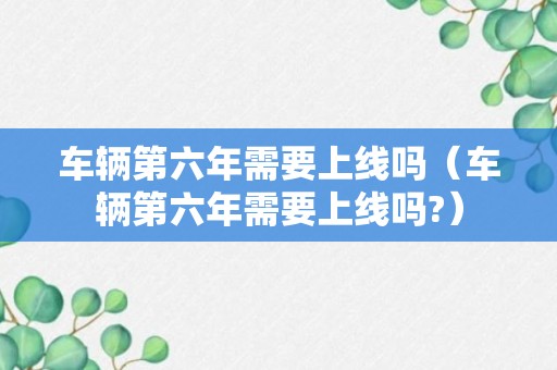 车辆第六年需要上线吗（车辆第六年需要上线吗?）