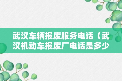 武汉车辆报废服务电话（武汉机动车报废厂电话是多少）