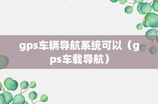 gps车辆导航系统可以（gps车载导航）