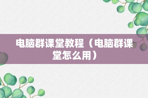 电脑群课堂教程（电脑群课堂怎么用）