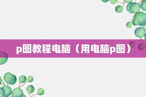 p图教程电脑（用电脑p图）