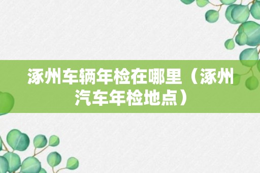 涿州车辆年检在哪里（涿州汽车年检地点）