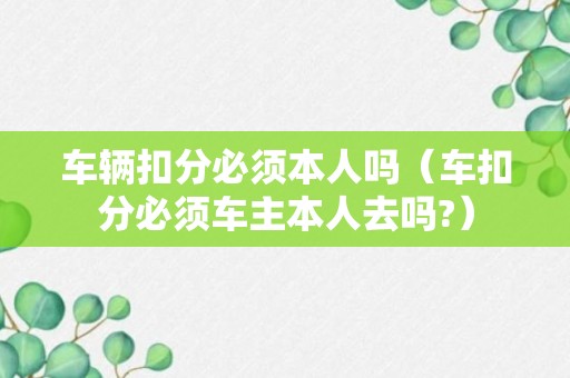 车辆扣分必须本人吗（车扣分必须车主本人去吗?）