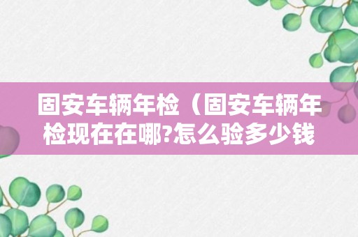 固安车辆年检（固安车辆年检现在在哪?怎么验多少钱）