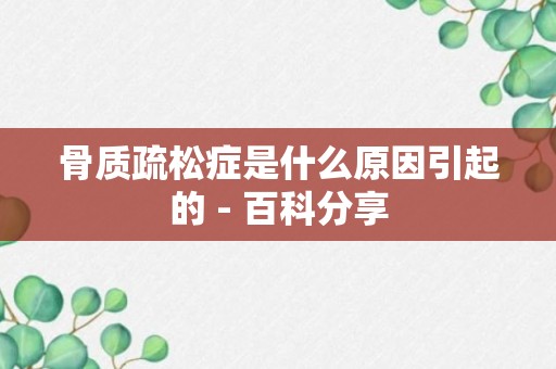 骨质疏松症是什么原因引起的 - 百科分享