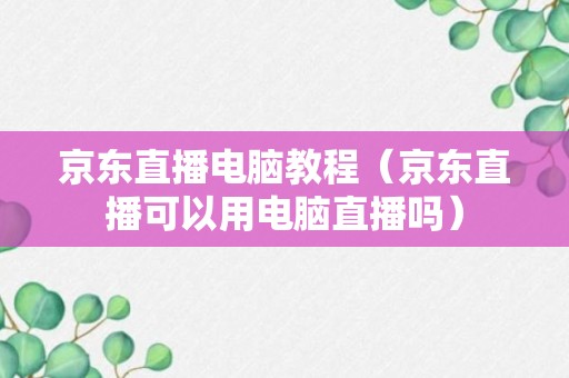 京东直播电脑教程（京东直播可以用电脑直播吗）