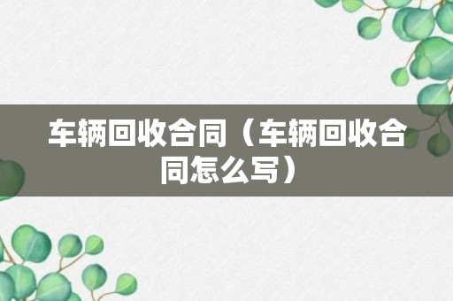 车辆回收合同（车辆回收合同怎么写）