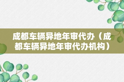 成都车辆异地年审代办（成都车辆异地年审代办机构）