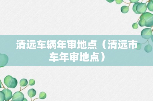 清远车辆年审地点（清远市车年审地点）