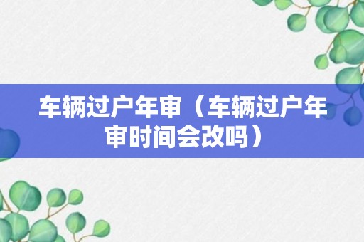 车辆过户年审（车辆过户年审时间会改吗）