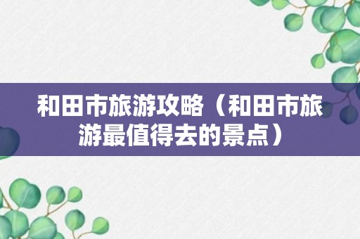 和田市旅游攻略（和田市旅游最值得去的景点）