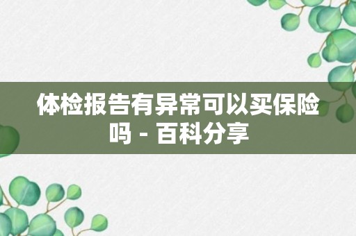 体检报告有异常可以买保险吗 - 百科分享