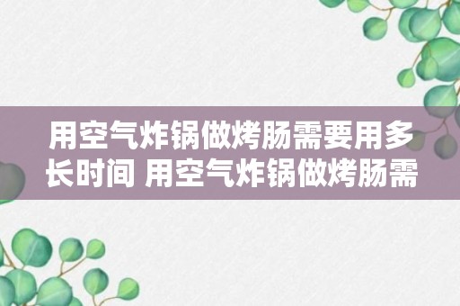 用空气炸锅做烤肠需要用多长时间 用空气炸锅做烤肠需要几分钟呢