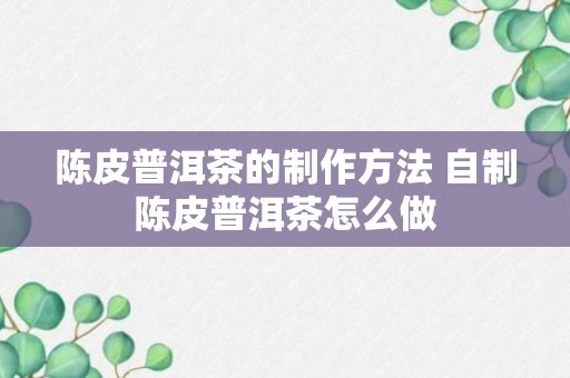 陈皮普洱茶的制作方法 自制陈皮普洱茶怎么做