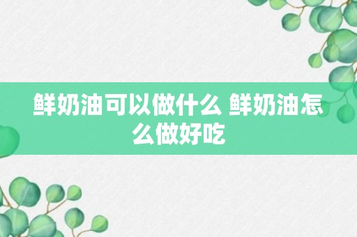 鲜奶油可以做什么 鲜奶油怎么做好吃