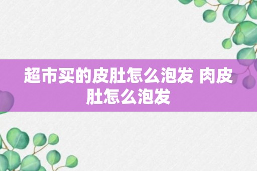 超市买的皮肚怎么泡发 肉皮肚怎么泡发