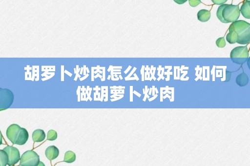 胡罗卜炒肉怎么做好吃 如何做胡萝卜炒肉