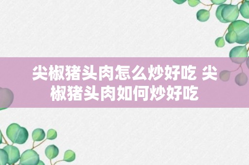 尖椒猪头肉怎么炒好吃 尖椒猪头肉如何炒好吃