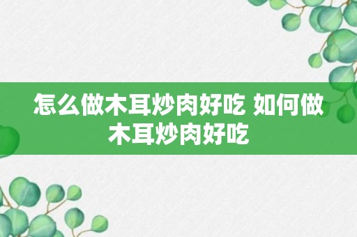 怎么做木耳炒肉好吃 如何做木耳炒肉好吃