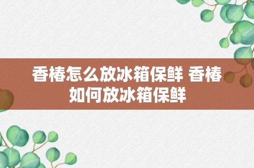 香椿怎么放冰箱保鲜 香椿如何放冰箱保鲜