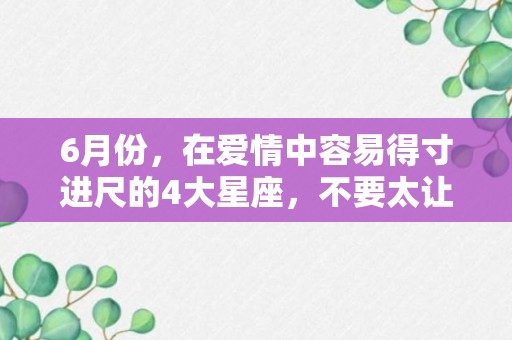 6月份，在爱情中容易得寸进尺的4大星座，不要太让着他们