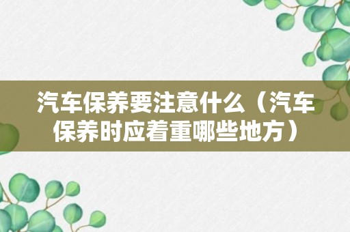 汽车保养要注意什么（汽车保养时应着重哪些地方）