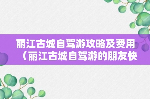 丽江古城自驾游攻略及费用（丽江古城自驾游的朋友快点来收藏）