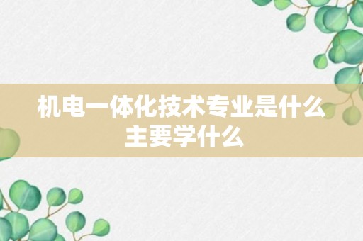 机电一体化技术专业是什么 主要学什么