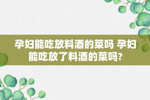 孕妇能吃放料酒的菜吗 孕妇能吃放了料酒的菜吗?