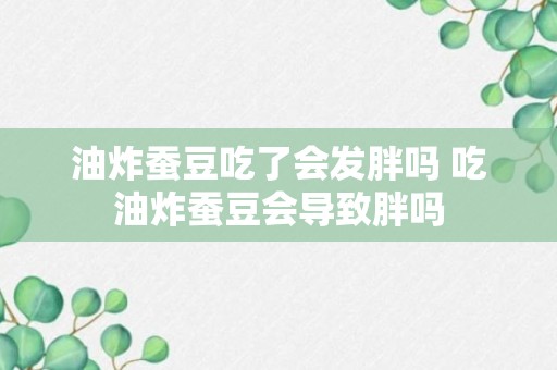 油炸蚕豆吃了会发胖吗 吃油炸蚕豆会导致胖吗