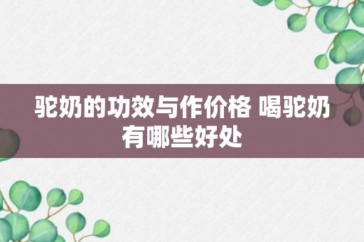 驼奶的功效与作价格 喝驼奶有哪些好处