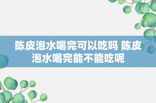 陈皮泡水喝完可以吃吗 陈皮泡水喝完能不能吃呢