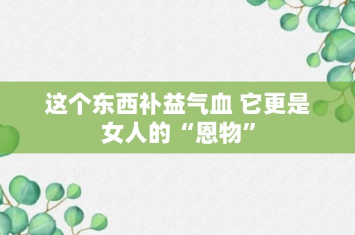 这个东西补益气血 它更是女人的“恩物”