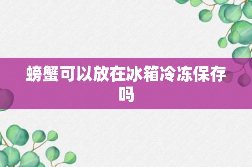 螃蟹可以放在冰箱冷冻保存吗