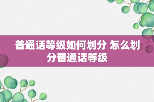 普通话等级如何划分 怎么划分普通话等级