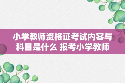 小学教师资格证考试内容与科目是什么 报考小学教师资格证考试要考什么科目呀？