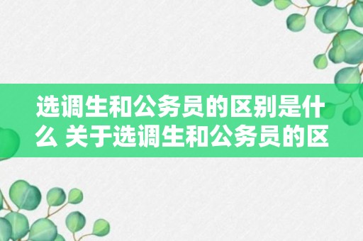 选调生和公务员的区别是什么 关于选调生和公务员的区别介绍