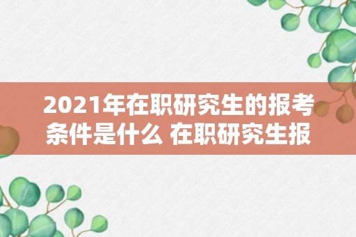 2021年在职研究生的报考条件是什么 在职研究生报考条件有哪些