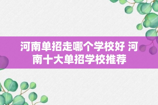 河南单招走哪个学校好 河南十大单招学校推荐