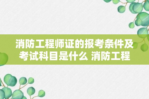 消防工程师证的报考条件及考试科目是什么 消防工程师证的报考条件及考试科目有哪些