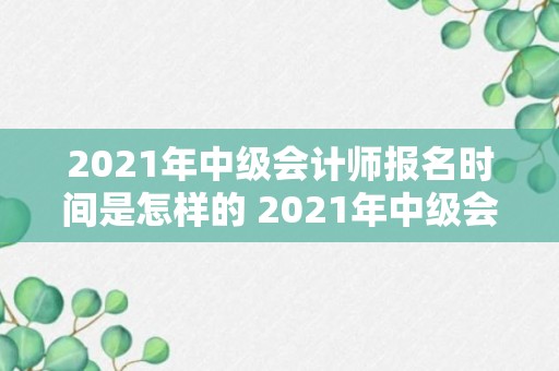 2021年中级会计师报名时间是怎样的 2021年中级会计师报名时间