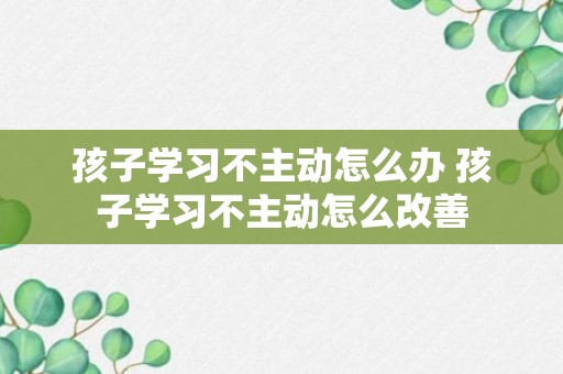 孩子学习不主动怎么办 孩子学习不主动怎么改善