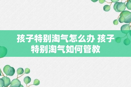 孩子特别淘气怎么办 孩子特别淘气如何管教