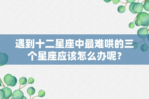 遇到十二星座中最难哄的三个星座应该怎么办呢？