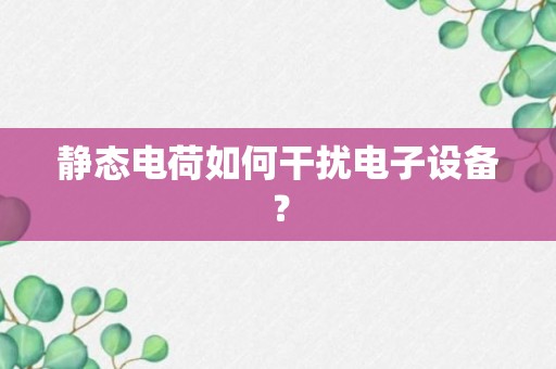 静态电荷如何干扰电子设备？