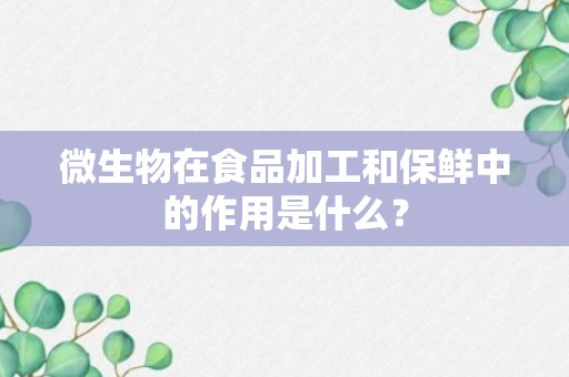 微生物在食品加工和保鲜中的作用是什么？