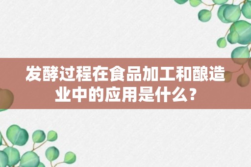 发酵过程在食品加工和酿造业中的应用是什么？