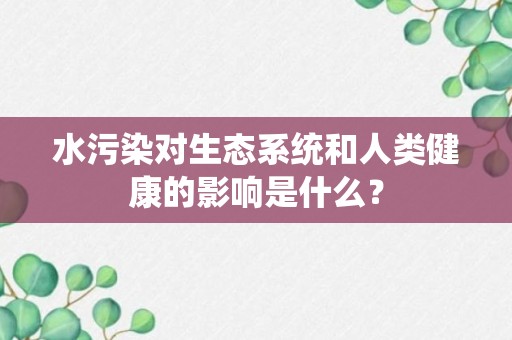 水污染对生态系统和人类健康的影响是什么？