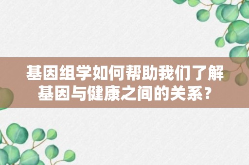 基因组学如何帮助我们了解基因与健康之间的关系？